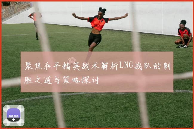 聚焦和平精英战术解析LNG战队的制胜之道与策略探讨