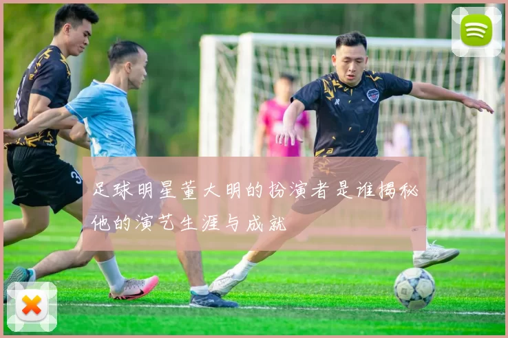 足球明星董大明的扮演者是谁揭秘他的演艺生涯与成就