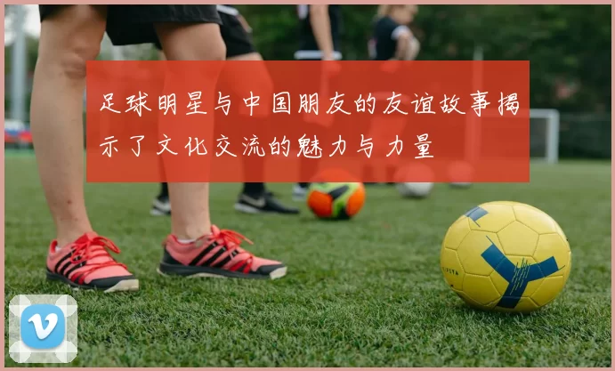 足球明星与中国朋友的友谊故事揭示了文化交流的魅力与力量