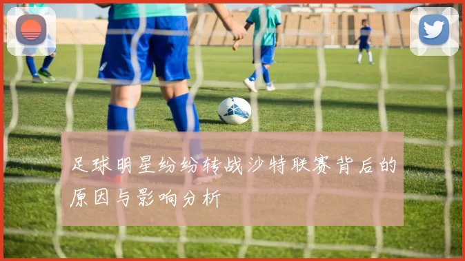 足球明星纷纷转战沙特联赛背后的原因与影响分析