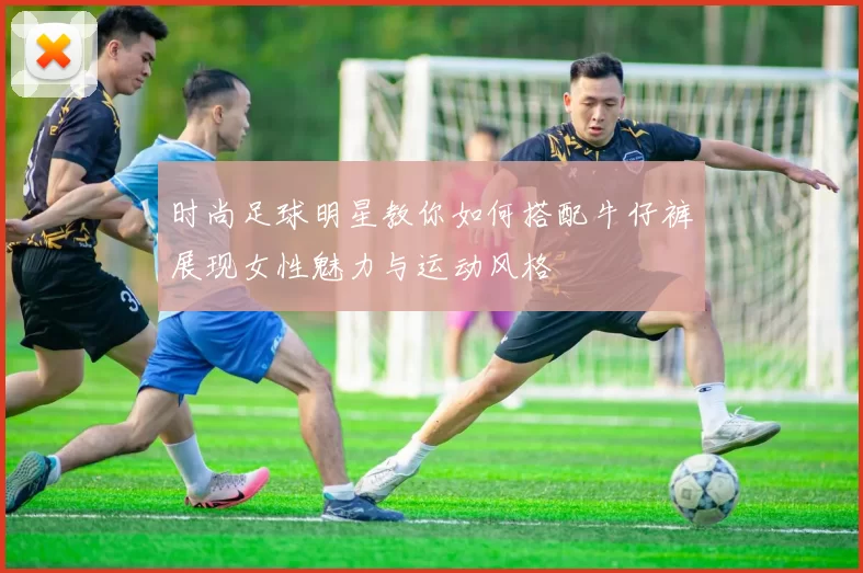 时尚足球明星教你如何搭配牛仔裤展现女性魅力与运动风格