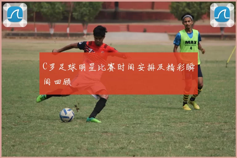 C罗足球明星比赛时间安排及精彩瞬间回顾