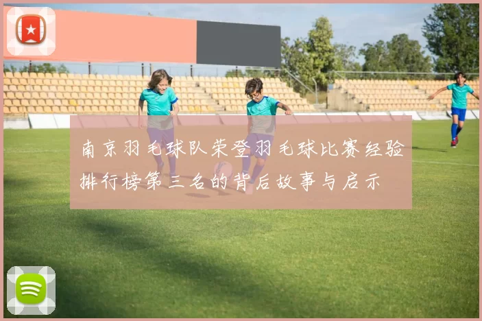 南京羽毛球队荣登羽毛球比赛经验排行榜第三名的背后故事与启示