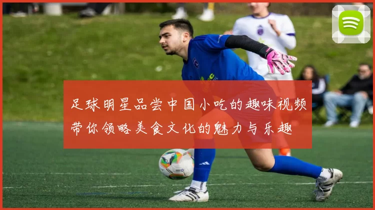 足球明星品尝中国小吃的趣味视频带你领略美食文化的魅力与乐趣