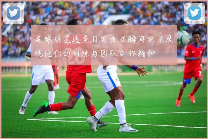 足球明星选秀日常生活瞬间记录展现他们的训练与团队合作精神