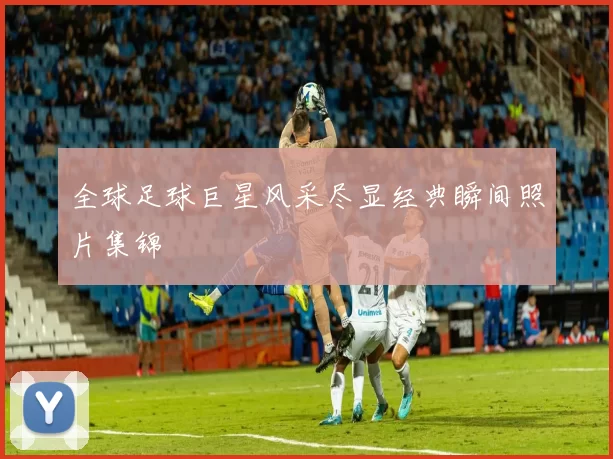全球足球巨星风采尽显经典瞬间照片集锦