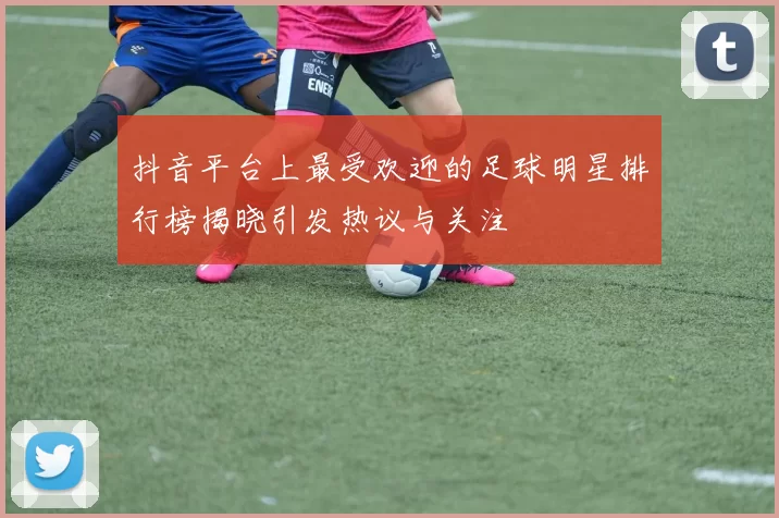 抖音平台上最受欢迎的足球明星排行榜揭晓引发热议与关注