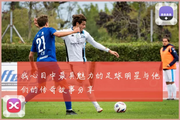 我心目中最具魅力的足球明星与他们的传奇故事分享