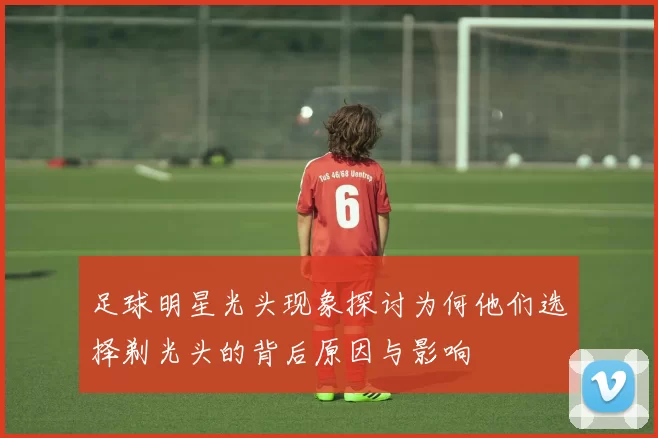 足球明星光头现象探讨为何他们选择剃光头的背后原因与影响