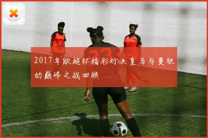 2017年欧超杯精彩对决皇马与曼联的巅峰之战回顾