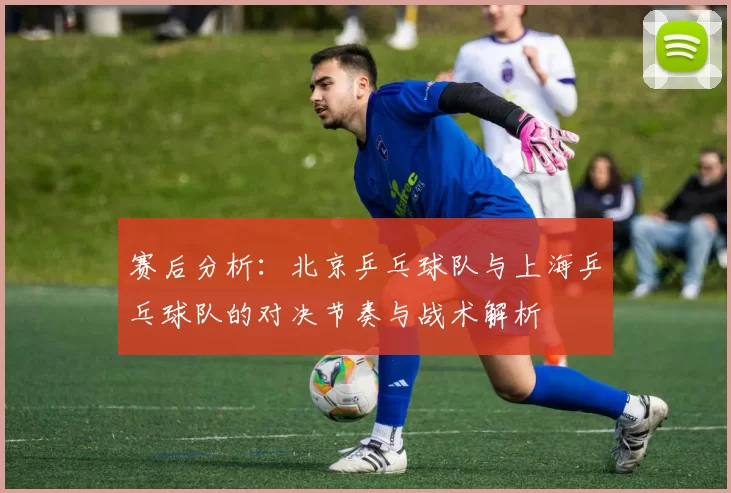 赛后分析：北京乒乓球队与上海乒乓球队的对决节奏与战术解析