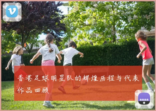 香港足球明星队的辉煌历程与代表作品回顾