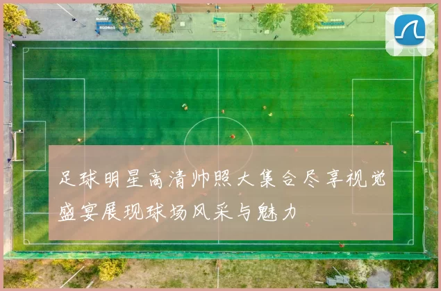 足球明星高清帅照大集合尽享视觉盛宴展现球场风采与魅力
