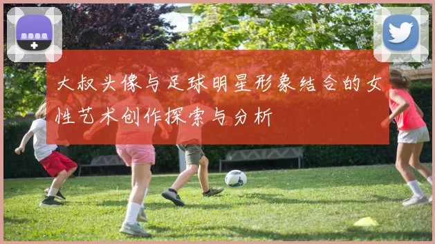 大叔头像与足球明星形象结合的女性艺术创作探索与分析