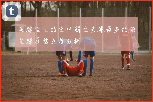 足球场上的空中霸主头球最多的明星球员盘点与分析