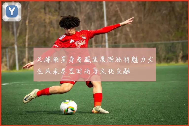 足球明星身着藏装展现独特魅力女生风采尽显时尚与文化交融