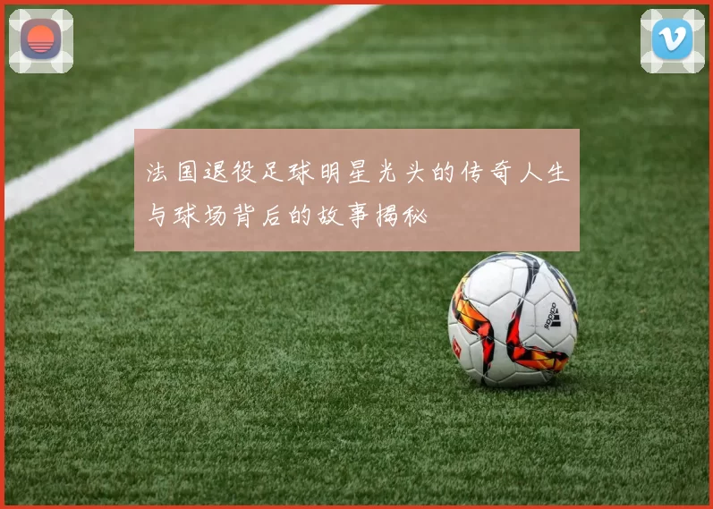 法国退役足球明星光头的传奇人生与球场背后的故事揭秘