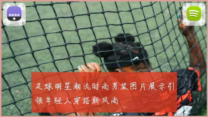 足球明星潮流时尚男装图片展示引领年轻人穿搭新风尚
