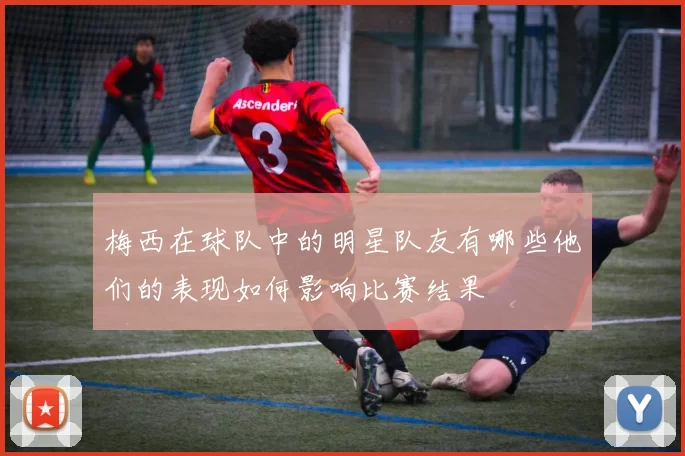 梅西在球队中的明星队友有哪些他们的表现如何影响比赛结果