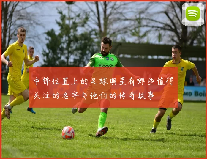 中锋位置上的足球明星有哪些值得关注的名字与他们的传奇故事