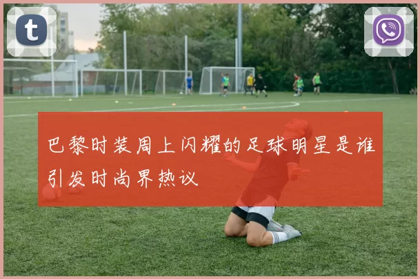 巴黎时装周上闪耀的足球明星是谁引发时尚界热议
