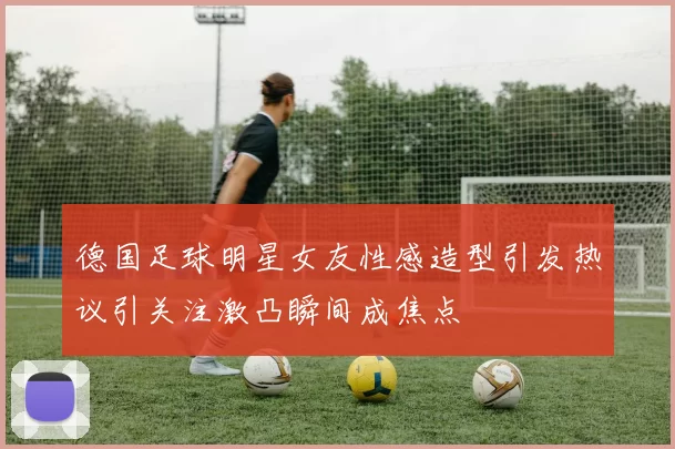德国足球明星女友性感造型引发热议引关注激凸瞬间成焦点