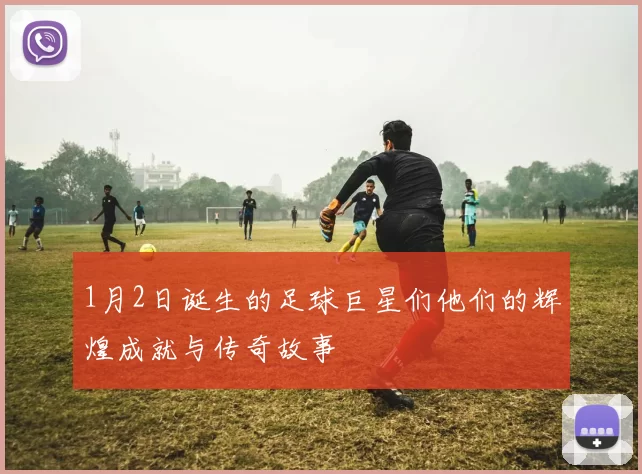 1月2日诞生的足球巨星们他们的辉煌成就与传奇故事