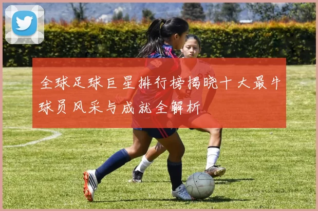 全球足球巨星排行榜揭晓十大最牛球员风采与成就全解析