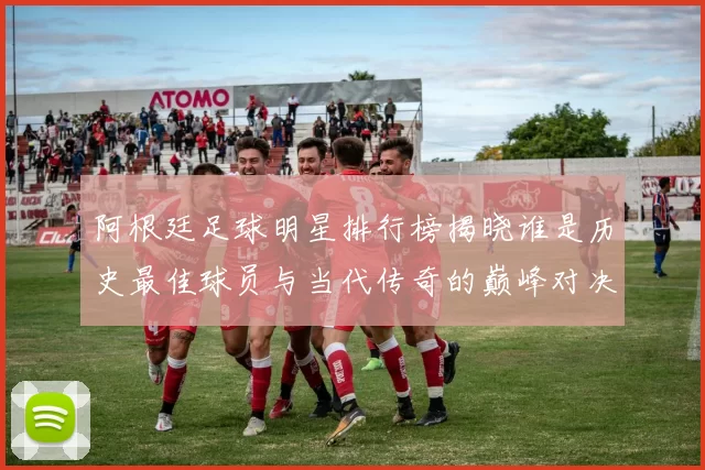 阿根廷足球明星排行榜揭晓谁是历史最佳球员与当代传奇的巅峰对决