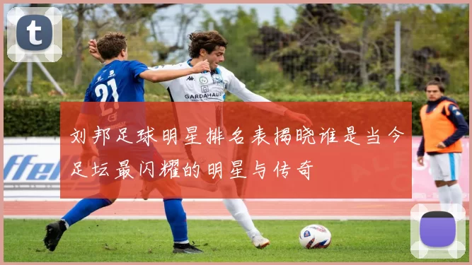 刘邦足球明星排名表揭晓谁是当今足坛最闪耀的明星与传奇