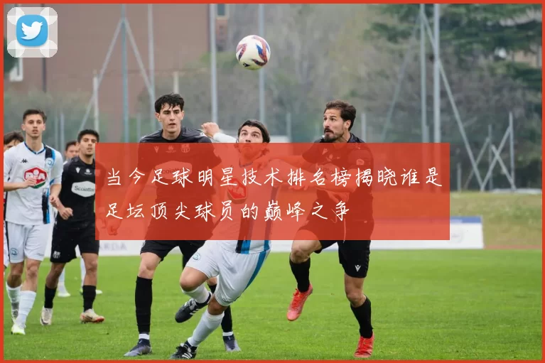 当今足球明星技术排名榜揭晓谁是足坛顶尖球员的巅峰之争