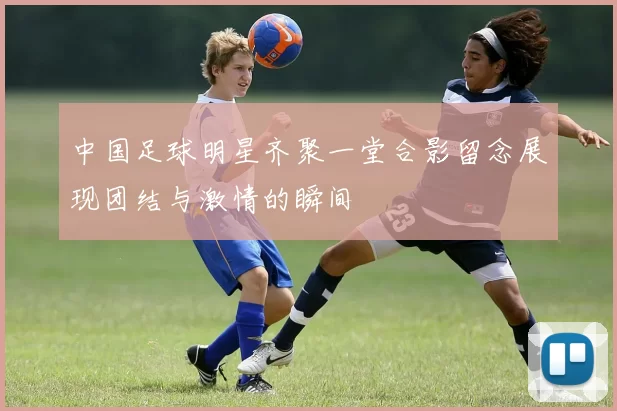 中国足球明星齐聚一堂合影留念展现团结与激情的瞬间