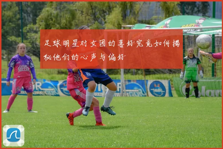 足球明星对女团的喜好究竟如何揭秘他们的心声与偏好