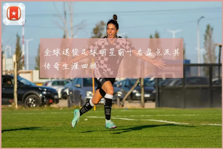 全球退役足球明星前十名盘点及其传奇生涯回顾