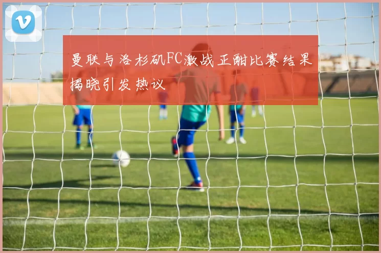 曼联与洛杉矶FC激战正酣比赛结果揭晓引发热议