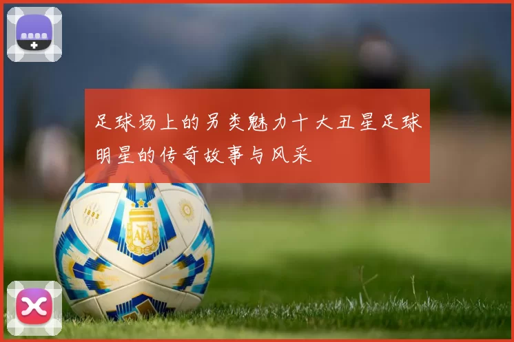 足球场上的另类魅力十大丑星足球明星的传奇故事与风采