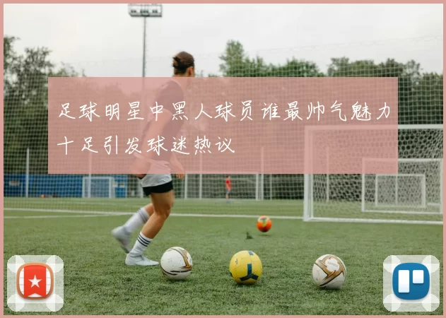 足球明星中黑人球员谁最帅气魅力十足引发球迷热议